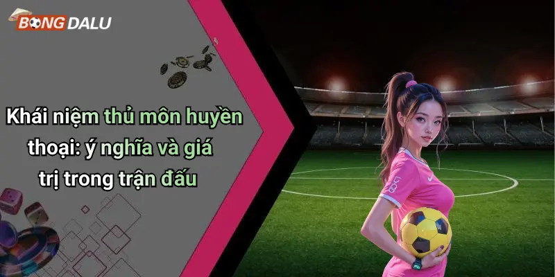 Khái niệm thủ môn huyền thoại: ý nghĩa và giá trị trong trận đấu