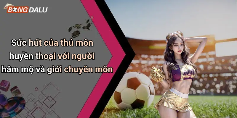 Sức hút của thủ môn huyền thoại với người hâm mộ và giới chuyên môn