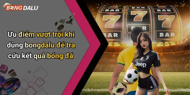 Ưu điểm vượt trội khi dùng bongdalu để tra cứu kết quả bóng đá